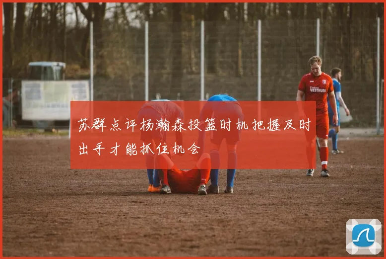 苏群点评杨瀚森投篮时机把握及时出手才能抓住机会