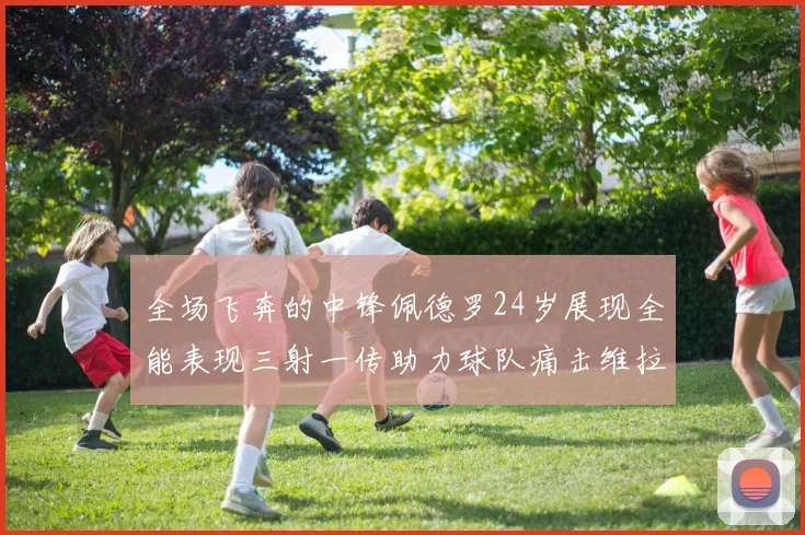 全场飞奔的中锋佩德罗24岁展现全能表现三射一传助力球队痛击维拉