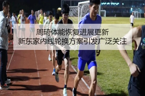 周琦体能恢复进展更新 新东家内线轮换方案引发广泛关注