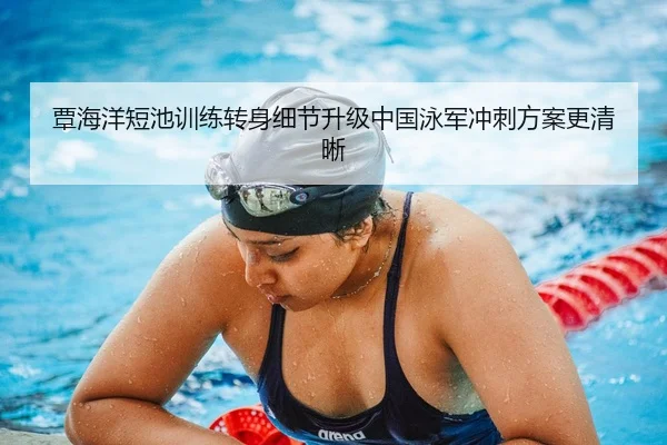 覃海洋短池训练转身细节升级中国泳军冲刺方案更清晰