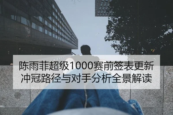 陈雨菲超级1000赛前签表更新冲冠路径与对手分析全景解读